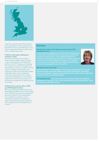 9

Commissioning support services

expand our work with other NHS and public
sector organisations. We may outsource our
back office functions such as HR and IT in the
future to organisations that can deliver these
more cost effectively at scale.
8. What are the major challenges of
working in a CSU?
Starting an organisation from scratch is
tough and we are always trying to develop
a more commercial focus. The majority of
staff are from a PCT background, so keeping
that customer focus and not being the lead
commissioner is a journey our staff are having
to take. In addition we are working in an
extremely complex environment with multiple
stakeholders, which can be challenging.
These issues all form part of our on-going
organisational development, and we have a
programme to look at how we structure our
performance management of staff to be more
commercial.
9. Where do you see your CSU in 2016,
post NHS England hosting?
We are working towards independence from
NHS England by 2016. We are currently talking
to our staff about what autonomy would look
like and the options for the organisational
form, whether it’s a mutual or a social
enterprise and whether the employees or
others would be partners. We are expecting
further guidance from NHS England later in
the year.

Biography
How does your career so far help you in your role as a CSU
managing director?
I came into NHS management through the NHS training scheme
21 years ago. I have held a variety of roles across the NHS and
recently in commissioning. I came to NHS Warwickshire as
Assistant Chief Executive becoming Director of Delivery Systems
in April 2011 when Warwickshire and Coventry PCTs merged. I
then moved into managing NHS Arden Commissioning Support
and became Managing Director in June 2012.
Why did you take on this role?
I took on this role for the challenge of starting up a new organisation. I saw the
huge opportunity to develop a different kind of NHS organisation, particularly
around commissioning. Creating an organisation that has public sector values and a
commercial focus is an exciting prospect.
Life outside the CSU: I am a vice chair of a non-statutory health and wellbeing
organisation in Gloucester. I live in the Cotswolds and so enjoy being outside. I have
two young sons who keep me busy.

 