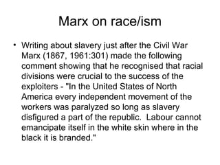 Marx on race/ism Writing about slavery just after the Civil War Marx (1867, 1961:301) made the following comment showing that he recognised that racial divisions were crucial to the success of the exploiters - "In the United States of North America every independent movement of the workers was paralyzed so long as slavery disfigured a part of the republic.    Labour cannot emancipate itself in the white skin where in the black it is branded."  