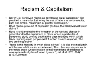 Racism & Capitalism Oliver Cox perceived racism as developing out of capitalism “ and provided a means for furthering the use of labour as a commodity, pure and simple, resulting in a  greater exploitation.” Does racism grow out of capitalism (as Cox, the black Marxist writer claims?  Race is fundamental to the formation of the working classes in general and to the experience of black labour in particular. A pioneering study pointed out that the class relations within which black  working-class people exist ‘function as  race-relations.  The two are inseparable .  "Race is the modality in which class is lived.” It is also the medium in which class relations are experienced. This... has consequences for the  whole class,  whose relation to their conditions of existence is now systematically transformed by race.’(Hall et al 1978: 394)”  (p133 Loomba) 