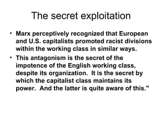 The secret exploitation Marx perceptively recognized that European and U.S. capitalists promoted racist divisions within the working class in similar ways.    This antagonism is the secret of the impotence of the English working class, despite its organization.  It is the secret by which the capitalist class maintains its power.  And the latter is quite aware of this."   