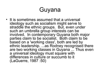 Guyana It is sometimes assumed that a universal ideology such as socialism might serve to straddle the ethnic groups.  But, even under such an umbrella group interests can be involved.  In contemporary Guyana both major parties claim to be socialist.  Both claim to be based on a 'working class', both are led by ethnic leadership. ...as Rodney recognised there are two working classes in Guyana ... Thus even a universal ideology must square with differences in culture or succumb to it (LaGuerre, 1987 :50)  