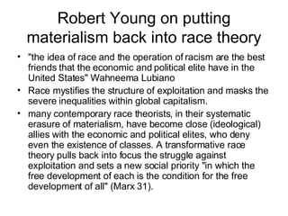 Robert Young on putting materialism back into race theory "the idea of race and the operation of racism are the best friends that the economic and political elite have in the United States" Wahneema Lubiano  Race mystifies the structure of exploitation and masks the severe inequalities within global capitalism.  many contemporary race theorists, in their systematic erasure of materialism, have become close (ideological) allies with the economic and political elites, who deny even the existence of classes. A transformative race theory pulls back into focus the struggle against exploitation and sets a new social priority "in which the free development of each is the condition for the free development of all" (Marx 31).  