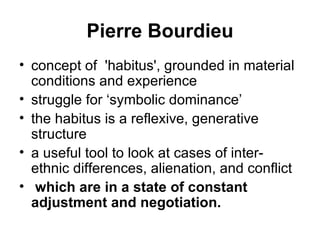 Pierre Bourdieu concept of  'habitus', grounded in material conditions and experience struggle for ‘symbolic dominance’  the habitus is a reflexive, generative structure   a useful tool to look at cases of inter-ethnic differences, alienation, and conflict which are in a state of constant adjustment and negotiation. 