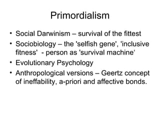 Primordialism Social Darwinism – survival of the fittest Sociobiology – the 'selfish gene', 'inclusive fitness'  - person as 'survival machine‘ Evolutionary Psychology Anthropological versions – Geertz concept of ineffability, a-priori and affective bonds. 