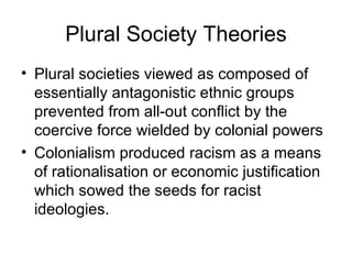 Plural Society Theories Plural societies viewed as composed of essentially antagonistic ethnic groups prevented from all-out conflict by the coercive force wielded by colonial powers   Colonialism produced racism as a means of rationalisation or economic justification which sowed the seeds for racist ideologies. 