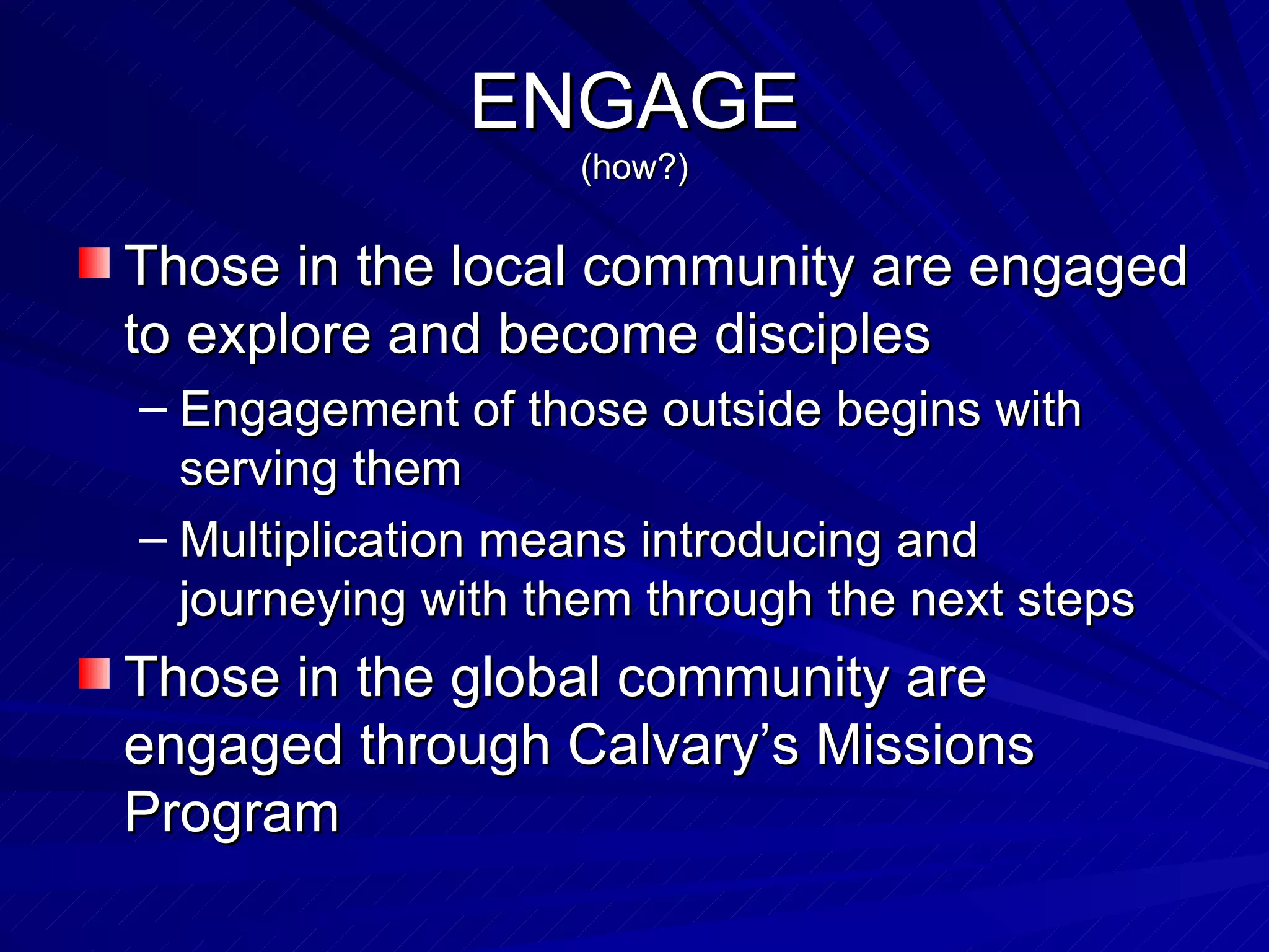 ENGAGE (how?) Those in the local community are engaged to explore and become disciples Engagement of those outside begins with serving them Multiplication means introducing and journeying with them through the next steps Those in the global community are engaged through Calvary’s Missions Program 