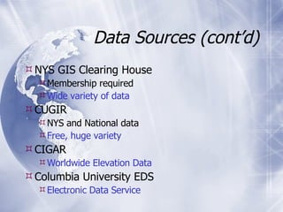 Data Sources (cont’d) NYS GIS Clearing House Membership required Wide variety of data CUGIR NYS and National data Free, huge variety CIGAR Worldwide Elevation Data Columbia University EDS Electronic Data Service 