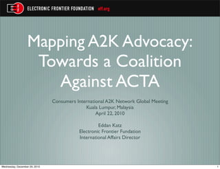 Mapping A2K Advocacy:
                   Towards a Coalition
                     Against ACTA
                               Consumers International A2K Network Global Meeting
                                             Kuala Lumpur, Malaysia
                                                  April 22, 2010

                                                   Eddan Katz
                                          Electronic Frontier Fundation
                                          International Affairs Director




Wednesday, December 29, 2010                                                        1
 