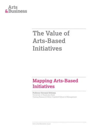 The Value of
Arts-Based
Initiatives




Mapping Arts-Based
Initiatives
Professor Giovanni Schiuma
University of Basilicata (Italy)
Visiting Research Fellow Cranfield School of Management




www.artsandbusiness.org.uk
 