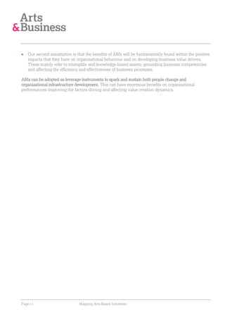 Our second assumption is that the benefits of ABIs will be fundamentally found within the positive
   impacts that they have on organisational behaviour and on developing business value drivers.
   These mainly refer to intangible and knowledge-based assets, grounding business competencies
   and affecting the efficiency and effectiveness of business processes.

ABIs can be adopted as leverage instruments to spark and sustain both people change and
organisational infrastructure development. This can have enormous benefits on organisational
performances improving the factors driving and affecting value creation dynamics.




Page 11                       Mapping Arts-Based Initiatives
 