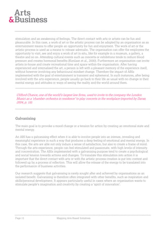 stimulation and an awakening of feelings. The direct contact with arts or artists can be fun and
pleasurable. In this case, a work of art or the artistic process can be adopted by an organisation as an
entertainment means to offer people an opportunity for fun and enjoyment. The work of art or the
artistic process is used as a means to release adrenalin. The organisation can offer the employees the
opportunity to visit, see and enjoy a work of art in-situ, like for example in a museum, a gallery, a
theatre and so on. Attending cultural events such as concerts or exhibitions tends to reduce blood
pressure and creates hormonal benefits (Konlaan et al., 2000). Furthermore an organisation can invite
artists in-house and create recreational time and space within the organisation. After having
experienced and internalised the art, a person is left with a pleasant memory of the experience itself,
without however involving any behavioural mindset change. Therefore the impact of ABIs
implemented with the goal of entertainment is transient and ephemeral. In such instances, after being
involved with the arts experience, people usually go back to their life as usual with no change in their
mental energy and attitudes or ways of seeing the reality and the world around them.



Clifford Chance, one of the world’s largest law firms, used to invite to the company the London
Musici as a ‘chamber orchestra in residence’ to play concerts in the workplace (reported by Darsø,
2004, p. 16).




Galvanising

The main goal is to provoke a mood change or a tension for action by creating an emotional state and
mental energy.

An ABI has a galvanising effect when it is able to involve people into an intense, revealing and
meaningful experience in such a way that produces a deep feeling of emotional and mental energy. In
this case, the arts are able not only induce a sense of satisfaction, but also to create a frame of mind.
Through the arts experience, people can feel stimulated and passionate, with high levels of intensity
and concentration. The ABIs implemented with a galvanising purpose tend to create a psychological
and social tension towards actions and changes. To translate this stimulation into action it is
important that the direct contact with arts or with the artistic process creation is put into context and
followed up by a process of reflection. This will allow the release of the energy to be translated into
the performance of business activities.

Our research suggests that galvanising is rarely sought after and achieved by organisations as an
isolated benefit. Galvanising is therefore often integrated with other benefits, such as inspiration and
skills/personal development. It appears particularly useful in cases where an organisation wants to
stimulate people’s imagination and creativity by creating a ‘spirit of innovation’.




Page 15                         Mapping Arts-Based Initiatives
 