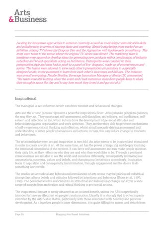 Looking for innovative approaches to enhance creativity as well as to develop communication skills
and collaboration in terms of sharing ideas and expertise, Nestlé’s marketing team worked on an
initiative, mixing TV shows the Dragons Den and the Apprentice with tradesecrets consultancy. The
team were taken to the venue where the original TV series was filmed. The marketing team’s
members were spurred to develop ideas for generating new products with a combination of industry
outsiders and brand specialists acting as facilitators. Participants were coached on their
presentation style and then had to pitch to a panel of five ‘dragons’, made up of entrepreneurs and
actors. The teams were allowed to view each other’s presentation on monitors in a specially
designed studio in the basement to learn from each other’s successes and failures. The initiative
was overall energising: Natalie Bentley, Beverage Innovation Manager at Nestle UK, commented:
‘The team were still buzzing about the event and I had numerous visits from people keen to share
their thoughts about the day and to say how much they loved it and got out of it.’




Inspirational

The main goal is self-reflection which can drive mindset and behavioural changes.

Arts and the artistic process represent a powerful inspirational lever. ABIs provoke people to question
the way they act. They encourage self-assessment, self-discipline, self-efficacy, self-confidence, self-
esteem and reflection on life, which in turn drive the development of personal attitudes and
behaviours towards organisation and work activities. They are therefore able to generate mechanisms
of self-awareness, critical thinking and reflection, whilst simultaneously driving assessment and
understanding of other people’s behaviours and actions; in turn, this can induce change in mindsets
and behaviours.

The relationship between art and inspiration is two-fold. An artist needs to be inspired and stimulated
in order to create a work of art. At the same time, art has the power of inspiring and deeply touching
the emotional dimensions of the receiver. It can drive self-assessment and can make people question
their daily life, as they reflect on who they are and who they would like to be. Through a profound
consciousness we are able to see the world and ourselves differently, consequently rethinking our
assumptions, concerns, values and beliefs, and changing our behaviours accordingly. Inspiration
leads to aspiration and consequently transformation, through engagement and the desire to do
something worthwhile.

The studies on attitudinal and behavioural stimulations of arts stress that the process of individual
change first affects beliefs and attitudes followed by intentions and behaviour (Stone et al., 1997;
1999). The possible benefits associated to an attitudinal and behavioural change can cover a wide
range of aspects from motivation and critical thinking to pro-social actions.

The inspirational impact is rarely obtained as an isolated benefit, unless the ABI is specifically
intended to have an effect just on people transformation. Usually it is strongly tied to other impacts
identified by the Arts Value Matrix, particularly with those associated with bonding and personal
development. As it involves people’s inner-dimensions, it is quite difficult to assess and detach from


Page 16                         Mapping Arts-Based Initiatives
 