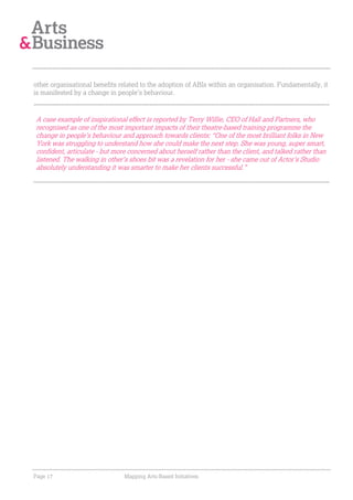 other organisational benefits related to the adoption of ABIs within an organisation. Fundamentally, it
is manifested by a change in people’s behaviour.



A case example of inspirational effect is reported by Terry Willie, CEO of Hall and Partners, who
recognised as one of the most important impacts of their theatre-based training programme the
change in people’s behaviour and approach towards clients: “One of the most brilliant folks in New
York was struggling to understand how she could make the next step. She was young, super smart,
confident, articulate - but more concerned about herself rather than the client, and talked rather than
listened. The walking in other's shoes bit was a revelation for her - she came out of Actor's Studio
absolutely understanding it was smarter to make her clients successful.”




Page 17                        Mapping Arts-Based Initiatives
 