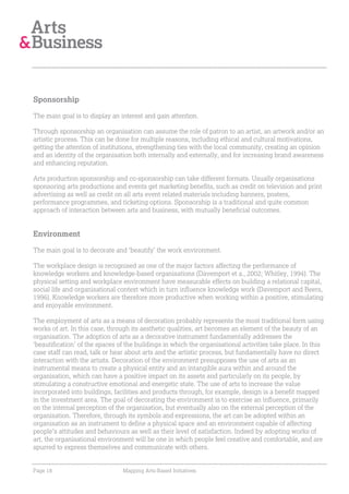 Sponsorship

The main goal is to display an interest and gain attention.

Through sponsorship an organisation can assume the role of patron to an artist, an artwork and/or an
artistic process. This can be done for multiple reasons, including ethical and cultural motivations,
getting the attention of institutions, strengthening ties with the local community, creating an opinion
and an identity of the organisation both internally and externally, and for increasing brand awareness
and enhancing reputation.

Arts production sponsorship and co-sponsorship can take different formats. Usually organisations
sponsoring arts productions and events get marketing benefits, such as credit on television and print
advertising as well as credit on all arts event related materials including banners, posters,
performance programmes, and ticketing options. Sponsorship is a traditional and quite common
approach of interaction between arts and business, with mutually beneficial outcomes.


Environment

The main goal is to decorate and ‘beautify’ the work environment.

The workplace design is recognised as one of the major factors affecting the performance of
knowledge workers and knowledge-based organisations (Davemport et a., 2002; Whitley, 1994). The
physical setting and workplace environment have measurable effects on building a relational capital,
social life and organisational context which in turn influence knowledge work (Davemport and Beers,
1996). Knowledge workers are therefore more productive when working within a positive, stimulating
and enjoyable environment.

The employment of arts as a means of decoration probably represents the most traditional form using
works of art. In this case, through its aesthetic qualities, art becomes an element of the beauty of an
organisation. The adoption of arts as a decorative instrument fundamentally addresses the
‘beautification’ of the spaces of the buildings in which the organisational activities take place. In this
case staff can read, talk or hear about arts and the artistic process, but fundamentally have no direct
interaction with the artists. Decoration of the environment presupposes the use of arts as an
instrumental means to create a physical entity and an intangible aura within and around the
organisation, which can have a positive impact on its assets and particularly on its people, by
stimulating a constructive emotional and energetic state. The use of arts to increase the value
incorporated into buildings, facilities and products through, for example, design is a benefit mapped
in the investment area. The goal of decorating the environment is to exercise an influence, primarily
on the internal perception of the organisation, but eventually also on the external perception of the
organisation. Therefore, through its symbols and expressions, the art can be adopted within an
organisation as an instrument to define a physical space and an environment capable of affecting
people’s attitudes and behaviours as well as their level of satisfaction. Indeed by adopting works of
art, the organisational environment will be one in which people feel creative and comfortable, and are
spurred to express themselves and communicate with others.


Page 18                         Mapping Arts-Based Initiatives
 