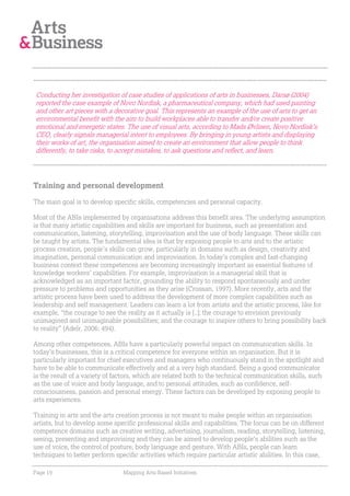 Conducting her investigation of case studies of applications of arts in businesses, Darsø (2004)
reported the case example of Novo Nordisk, a pharmaceutical company, which had used painting
and other art pieces with a decorative goal. This represents an example of the use of arts to get an
environmental benefit with the aim to build workplaces able to transfer and/or create positive
emotional and energetic states. The use of visual arts, according to Mads Øvlisen, Novo Nordisk’s
CEO, clearly signals managerial intent to employees. By bringing in young artists and displaying
their works of art, the organisation aimed to create an environment that allow people to think
differently, to take risks, to accept mistakes, to ask questions and reflect, and learn.




Training and personal development

The main goal is to develop specific skills, competencies and personal capacity.

Most of the ABIs implemented by organisations address this benefit area. The underlying assumption
is that many artistic capabilities and skills are important for business, such as presentation and
communication, listening, storytelling, improvisation and the use of body language. These skills can
be taught by artists. The fundamental idea is that by exposing people to arts and to the artistic
process creation, people’s skills can grow, particularly in domains such as design, creativity and
imagination, personal communication and improvisation. In today’s complex and fast-changing
business context these competences are becoming increasingly important as essential features of
knowledge workers’ capabilities. For example, improvisation is a managerial skill that is
acknowledged as an important factor, grounding the ability to respond spontaneously and under
pressure to problems and opportunities as they arise (Crossan, 1997). More recently, arts and the
artistic process have been used to address the development of more complex capabilities such as
leadership and self management. Leaders can learn a lot from artists and the artistic process, like for
example, “the courage to see the reality as it actually is [..]; the courage to envision previously
unimagined and unimaginable possibilities; and the courage to inspire others to bring possibility back
to reality” (Adelr, 2006: 494).

Among other competences, ABIs have a particularly powerful impact on communication skills. In
today’s businesses, this is a critical competence for everyone within an organisation. But it is
particularly important for chief executives and managers who continuously stand in the spotlight and
have to be able to communicate effectively and at a very high standard. Being a good communicator
is the result of a variety of factors, which are related both to the technical communication skills, such
as the use of voice and body language, and to personal attitudes, such as confidence, self-
consciousness, passion and personal energy. These factors can be developed by exposing people to
arts experiences.

Training in arts and the arts creation process is not meant to make people within an organisation
artists, but to develop some specific professional skills and capabilities. The focus can be on different
competence domains such as creative writing, advertising, journalism, reading, storytelling, listening,
seeing, presenting and improvising and they can be aimed to develop people’s abilities such as the
use of voice, the control of posture, body language and gesture. With ABIs, people can learn
techniques to better perform specific activities which require particular artistic abilities. In this case,

Page 19                          Mapping Arts-Based Initiatives
 