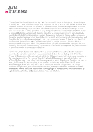 Cranfield School of Management and the F.W. Olin Graduate School of Business at Babson College,
to name a few. These Business Schools have integrated the use of ABIs in their MBA’s, Masters’ and
Executive courses’ curriculum. For example, at Babson College, students during their first year take
arts lessons under the guide of a creative consultant, who is an artist. Students are taught to uses
their senses in order to better grasp things happening around them as well as to react to them. While
at Cranfield School of Management, students learn how to become more receptive by relaxation in
order to be able to let their imagination run free. By exposing students to the arts and art processes,
through a hands-on approach, they learn to be more in touch with their senses, feelings, emotions and
thoughts. Students take classes of puppetry, dance and movement, music, fiction, writing, theatrical
improvisation, painting and poetry in order to learn how to handle ambiguity, be more adept in
discovering new things and seeing things from different perspectives, take risks, communicate more
efficiently and improve problem-solving capabilities. Arts are therefore recognised as powerful means
to develop students’ imagination and creativity.

Furthermore, the technical skills attained through exposure to the arts are transferable and can be
applied in the workplace and within a business context. Both at Babson College and at Cranfield
School of Management, ABIs are used not only in the MBA curriculum, but they are also integrated in
the executive education. For example, Cranfield School of Management uses selected plays by
William Shakespeare to teach lessons to business people in leadership classes. The plays are used as
analogical frameworks, encouraging people to reflect on their own leadership and think about
alternative approaches. Arts help executives to develop an aesthetic perspective of the things,
situations and problems, which they have to deal with, and in which they are immersed. Arts also
endorse and develop emotional sensitivities, allowing people to make balanced decision informed by
logical and linear thinking and grounded on emotions and intuition.




Page 21                        Mapping Arts-Based Initiatives
 