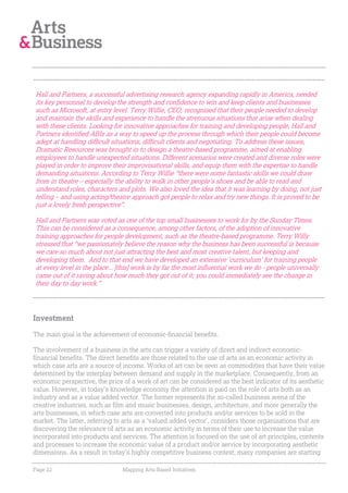 Hall and Partners, a successful advertising research agency expanding rapidly in America, needed
its key personnel to develop the strength and confidence to win and keep clients and businesses
such as Microsoft, at entry level. Terry Willie, CEO, recognised that their people needed to develop
and maintain the skills and experience to handle the strenuous situations that arise when dealing
with these clients. Looking for innovative approaches for training and developing people, Hall and
Partners identified ABIs as a way to speed up the process through which their people could become
adept at handling difficult situations, difficult clients and negotiating. To address these issues,
Dramatic Resources was brought in to design a theatre-based programme, aimed at enabling
employees to handle unexpected situations. Different scenarios were created and diverse roles were
played in order to improve their improvisational skills, and equip them with the expertise to handle
demanding situations. According to Terry Willie “there were some fantastic skills we could draw
from in theatre – especially the ability to walk in other people’s shoes and be able to read and
understand roles, characters and plots. We also loved the idea that it was learning by doing, not just
telling – and using acting/theatre approach got people to relax and try new things. It is proved to be
just a lovely fresh perspective”.

Hall and Partners was voted as one of the top small businesses to work for by the Sunday Times.
This can be considered as a consequence, among other factors, of the adoption of innovative
training approaches for people development, such as the theatre-based programme. Terry Willy
stressed that “we passionately believe the reason why the business has been successful is because
we care so much about not just attracting the best and most creative talent, but keeping and
developing them. And to that end we have developed an extensive 'curriculum' for training people
at every level in the place... [this] work is by far the most influential work we do - people universally
came out of it raving about how much they got out of it; you could immediately see the change in
their day to day work.”




Investment

The main goal is the achievement of economic-financial benefits.

The involvement of a business in the arts can trigger a variety of direct and indirect economic-
financial benefits. The direct benefits are those related to the use of arts as an economic activity in
which case arts are a source of income. Works of art can be seen as commodities that have their value
determined by the interplay between demand and supply in the marketplace. Consequently, from an
economic perspective, the price of a work of art can be considered as the best indicator of its aesthetic
value. However, in today’s knowledge economy the attention is paid on the role of arts both as an
industry and as a value added vector. The former represents the so-called business arena of the
creative industries, such as film and music businesses, design, architecture, and more generally the
arts businesses, in which case arts are converted into products and/or services to be sold in the
market. The latter, referring to arts as a ‘valued added vector’, considers those organisations that are
discovering the relevance of arts as an economic activity in terms of their use to increase the value
incorporated into products and services. The attention is focused on the use of art principles, contents
and processes to increase the economic value of a product and/or service by incorporating aesthetic
dimensions. As a result in today’s highly competitive business context, many companies are starting

Page 22                         Mapping Arts-Based Initiatives
 