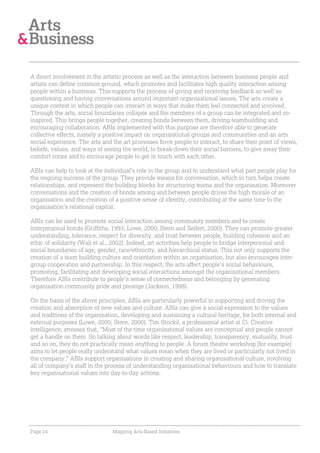 A direct involvement in the artistic process as well as the interaction between business people and
artists can define common ground, which promotes and facilitates high quality interaction among
people within a business. This supports the process of giving and receiving feedback as well as
questioning and having conversations around important organisational issues. The arts create a
unique context in which people can interact in ways that make them feel connected and involved.
Through the arts, social boundaries collapse and the members of a group can be integrated and co-
inspired. This brings people together, creating bonds between them, driving teambuilding and
encouraging collaboration. ABIs implemented with this purpose are therefore able to generate
collective effects, namely a positive impact on organisational groups and communities and an arts
social experience. The arts and the art processes force people to interact, to share their point of views,
beliefs, values, and ways of seeing the world, to break-down their social barriers, to give away their
comfort zones and to encourage people to get in touch with each other.

ABIs can help to look at the individual’s role in the group and to understand what part people play for
the ongoing success of the group. They provide means for conversation, which in turn helps create
relationships, and represent the building blocks for structuring teams and the organisation. Moreover
conversations and the creation of bonds among and between people drives the high morale of an
organisation and the creation of a positive sense of identity, contributing at the same time to the
organisation’s relational capital.

ABIs can be used to promote social interaction among community members and to create
interpersonal bonds (Griffiths, 1993; Lowe, 2000; Stern and Seifert, 2000). They can promote greater
understanding, tolerance, respect for diversity, and trust between people, building cohesion and an
ethic of solidarity (Wali et al., 2002). Indeed, art activities help people to bridge interpersonal and
social boundaries of age, gender, race/ethnicity, and hierarchical status. This not only supports the
creation of a team building culture and orientation within an organisation, but also encourages inter-
group cooperation and partnership. In this respect, the arts affect people’s social behaviours,
promoting, facilitating and developing social interactions amongst the organisational members.
Therefore ABIs contribute to people’s sense of connectedness and belonging by generating
organisation community pride and prestige (Jackson, 1998).

On the basis of the above principles, ABIs are particularly powerful in supporting and driving the
creation and absorption of new values and culture. ABIs can give a social expression to the values
and traditions of the organisation, developing and sustaining a cultural heritage, for both internal and
external purposes (Lowe, 2000; Stern, 2000). Tim Stockil, a professional artist at Ci: Creative
intelligence, stresses that, “Most of the time organisational values are conceptual and people cannot
get a handle on them. So talking about words like respect, leadership, transparency, mutuality, trust
and so on, they do not practically mean anything to people. A forum theatre workshop [for example]
aims to let people really understand what values mean when they are lived or particularly not lived in
the company.” ABIs support organisations in creating and sharing organisational culture, involving
all of company’s staff in the process of understanding organisational behaviours and how to translate
key organisational values into day-to-day actions.




Page 24                         Mapping Arts-Based Initiatives
 