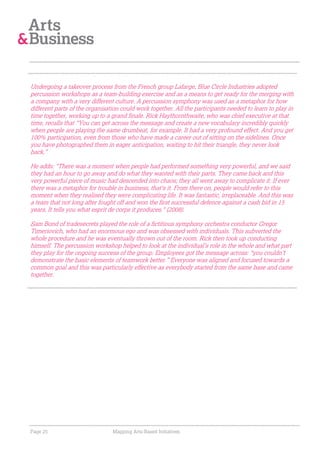 Undergoing a takeover process from the French group Lafarge, Blue Circle Industries adopted
percussion workshops as a team-building exercise and as a means to get ready for the merging with
a company with a very different culture. A percussion symphony was used as a metaphor for how
different parts of the organisation could work together. All the participants needed to learn to play in
time together, working up to a grand finale. Rick Haythornthwaite, who was chief executive at that
time, recalls that "You can get across the message and create a new vocabulary incredibly quickly
when people are playing the same drumbeat, for example. It had a very profound effect. And you get
100% participation, even from those who have made a career out of sitting on the sidelines. Once
you have photographed them in eager anticipation, waiting to hit their triangle, they never look
back.”

He adds: "There was a moment when people had performed something very powerful, and we said
they had an hour to go away and do what they wanted with their parts. They came back and this
very powerful piece of music had descended into chaos; they all went away to complicate it. If ever
there was a metaphor for trouble in business, that's it. From there on, people would refer to this
moment when they realised they were complicating life. It was fantastic, irreplaceable. And this was
a team that not long after fought off and won the first successful defence against a cash bid in 15
years. It tells you what esprit de corps it produces." (2008).

Sam Bond of tradesecrets played the role of a fictitious symphony orchestra conductor Gregor
Timeriovich, who had an enormous ego and was obsessed with individuals. This subverted the
whole procedure and he was eventually thrown out of the room. Rick then took up conducting
himself. The percussion workshop helped to look at the individual’s role in the whole and what part
they play for the ongoing success of the group. Employees got the message across: “you couldn’t
demonstrate the basic elements of teamwork better.” Everyone was aligned and focused towards a
common goal and this was particularly effective as everybody started from the same base and came
together.




Page 25                         Mapping Arts-Based Initiatives
 