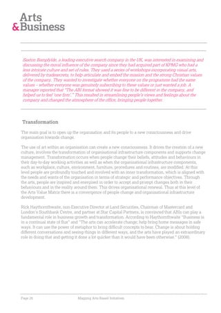 Saxton Bampfylde, a leading executive search company in the UK, was interested in examining and
discussing the moral influence of the company since they had acquired part of KPMG who had a
less intricate culture and set of rules. They used a series of workshops incorporating visual arts,
delivered by tradesecrets, to help articulate and embed the mission and the strong Christian values
of the company. They wanted to investigate whether everyone on the programme had the same
values – whether everyone was genuinely subscribing to these values or just wanted a job. A
manager reported that “The ABI format showed it was fine to be different in the company, and
helped us to feel ‘one firm’.” This resulted in streamlining people’s views and feelings about the
company and changed the atmosphere of the office, bringing people together.




Transformation

The main goal is to open up the organisation and its people to a new consciousness and drive
organisation towards change.

The use of art within an organisation can create a new consciousness. It drives the creation of a new
culture, involves the transformation of organisational infrastructure components and supports change
management. Transformation occurs when people change their beliefs, attitudes and behaviours in
their day-to-day working activities as well as when the organisational infrastructure components,
such as workplace, culture, environment, furniture, procedures and routines, are modified. At this
level people are profoundly touched and involved with an inner transformation, which is aligned with
the needs and wants of the organisation in terms of strategic and performance objectives. Through
the arts, people are inspired and energised in order to accept and prompt changes both in their
behaviours and in the reality around them. This drives organisational renewal. Thus at this level of
the Arts Value Matrix there is a convergence of people change and organisational infrastructure
development.

Rick Haythornthwaite, non-Executive Director at Land Securities, Chairman of Mastercard and
London's Southbank Centre, and partner at Star Capital Partners, is convinced that ABIs can play a
fundamental role in business growth and transformation. According to Haythornthwaite "Business is
in a continual state of flux" and "The arts can accelerate change; help bring home messages in safe
ways. It can use the power of metaphor to bring difficult concepts to bear. Change is about holding
different conversations and seeing things in different ways, and the arts have played an extraordinary
role in doing that and getting it done a lot quicker than it would have been otherwise." (2008).




Page 26                        Mapping Arts-Based Initiatives
 