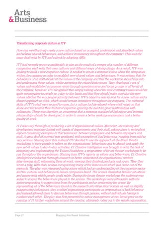 Transforming corporate culture at ITV

How can we effectively create a new culture based on accepted, understood and absorbed values
and related shared behaviours, and achieve consistency throughout the company? This was the
issue dealt with by ITV and solved by adopting ABIs.

ITV had recently grown considerably in size as the result of a merger of a number of different
companies, each with their own cultures and different ways of doing things. As a result, ITV was
looking to build a new corporate culture. It needed to create a common vision about the companies
within the company in order to establish new shared values and behaviours. It was evident that the
behaviours of all staff should fit the values of the company and that the workforce should buy-into
and understand these values, whilst accepting the related behaviours. They developed a set of
values and established a common vision through questionnaires and focus groups at all levels of
the company. However, ITV recognised that simply talking about the new company values would be
quite meaningless to people on a day-to-day basis and that they should make sure that the new
values affected the way people actually behaved. ITV’s objective was to look for a new culture and a
shared approach to work, which would remain consistent throughout the company. The technical
skills of ITV’s staff were second-to-none, but a culture had developed where staff relied on that
alone and hid behind their technical expertise ignoring the need for good relationships with
colleagues. There was therefore an awareness that a common standard of behaviour and internal
relationships should be developed, in order to create a better working environment and a better
quality of work.

ITV was very thorough in producing a set of organisational values. Moreover, the training and
development manager liaised with heads of departments and their staff, asking them to write short
reports containing examples of ‘bad behaviour’ between employees and between employers and
staff. A great deal of material was produced, with examples of ‘bad behaviour’ ranging from mild to
very serious. Starting from this material ITV decided to use the approach of the forum theatre
workshops to force people to reflect on the organisations’ behaviours and to absorb and apply the
new set of values to day-to-day activities. Ci: Creative intelligence was brought in with the task of
designing and implementing the Values Roadshow, a programme of forum theatre workshops to be
run throughout the organisation. Starting from ITV’s reports on values and behaviours, Ci: Creative
intelligence conducted thorough research to better understand the organisational context,
interviewing staff, witnessing them at work, viewing their finished products and so on. They then
wrote a play, with three scenes incorporating many of the behaviours which had come out of the
research. The play was rehearsed using actors which had an understanding of the corporate sector
and the cultural and behavioural issues companies faced. The scenes illustrated familiar situations
and issues with which people could relate. During the forum theatre workshops the audience was
asked to correct the behaviours played in the scenes. The workshops were interactive with the
actors responding to suggestions from the participants and re-performing the scene. By
representing all of the behaviours found in the research into three short scenes as well as slightly
exaggerating behaviours, they avoided stigmatising participants as perpetrators of bad behaviour
and instead allowed them to discuss behaviour through proxies, without individuals having to
confront each other. The play was first presented to senior management at two levels prior to the
running of 21 further workshops around the country, ultimately rolled out to the whole organisation.



Page 27                       Mapping Arts-Based Initiatives
 