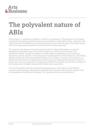 The polyvalent nature of
ABIs
Which impact, or combination of impacts, is best for an organisation? That depends on the strategic,
managerial and operative objectives spurring an organisation to adopt ABIs. Ideally, starting from the
origin of the Arts Value Matrix’s axes and moving along its two sides, the impact of an ABI on people
and on the organisational infrastructure tends to be more intense and broad.

The analysis of the literature and of the empirical evidence collected throughout our research
highlights the polyvalent nature of the potential impact of an ABI on the components of an
organisation system. Though the adoption of an ABI within an organisation can be essentially
focused on a specific objective, it tends to generate multiple spill-over benefits. Moreover, the benefits
related to people and to the organisational infrastructure are likely to converge. In that instance, an
ABI will primarily benefit the organisational infrastructure, and subsequently will have an impact on
people; vice versa it can generate at the beginning a benefit for the people and then have an impact on
the tangible and/or intangible organisational infrastructure components.

The Arts Value Matrix takes into account the polyvalent nature of the impacts on the different
organisational dimensions, identifying nine possible ABI’s business value categories against which
the assessment of the ABI must be mapped. The categories are not mutually exclusive.




Page 30                         Mapping Arts-Based Initiatives
 