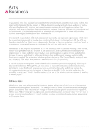 organisation. This zone basically corresponds to the entertainment area of the Arts Value Matrix. It is
important to highlight that the impact of ABIs in this zone usually ignites feelings and energy states,
which are fundamentally positive, such as enthusiasm, passion, joy and happiness, rather than
negative, such as apprehension, disappointment and sadness. However, ABIs are unconventional and
the involvement of audiences throughout an arts experience can put them in a new and different
context, encouraging them to leave their comfort zone.

Our research suggests that ABIs that are generally successful are enjoyable experiences, which have
the power to engage people primarily at an emotional, but also an intellectual level. All the ABIs we
have investigated show this common denominator. Ignition is therefore a starting point from which to
progress and move people’s experiences towards the intrinsic and/or artful zone.

At the basis of the people’s engagement at ITV for absorbing new values and building a new culture,
energy was ignited through the creation of arts experiences. Indeed, the theatre workshop forum
implemented to create and share a new culture was able to capture people’s interest and attention
because it was, as underlined by all the participants, first and foremost pleasant and enjoyable.
Employees reported “the acting was hilarious and very inclusive. The Forum Theatre approach was
very engaging. The way it was presented was funny and thought-provoking.”

A further example of the ignition power of ABIs is the use of the percussion symphony workshop at
Blue Circle Industries. Although the ABI was aimed to support teambuilding and communication,
participants found it different, unusual and unique, with a fundamental underlying feature: the
percussion sessions were fun, humorous, invigorating, enjoyable, lively, physical and active. As
stated by a participant: “I really liked the metaphorical use of the arts to convey a message, it was fun,
it was engaging.”


Intrinsic zone

ABIs in this zone have a high intensity impact on people, while their influence on an organisational
infrastructure development is marginal. The strategic intent of these kinds of initiatives is to engage
people and channel their emotions and energy in order to achieve specific organisational objectives.
At this level ABIs leverage personal pleasure, a sense of satisfaction and inner value. They are able to
arouse personal emotional energy, which modifies people’s perception of reality, in turn galvanising
and inspiring them.




Page 33                         Mapping Arts-Based Initiatives
 