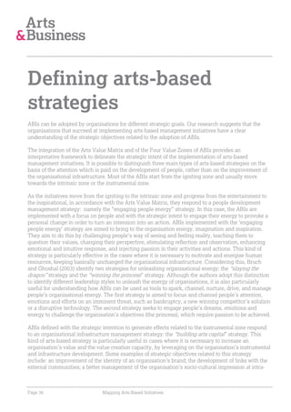 Defining arts-based
strategies
ABIs can be adopted by organisations for different strategic goals. Our research suggests that the
organisations that succeed at implementing arts-based management initiatives have a clear
understanding of the strategic objectives related to the adoption of ABIs.

The integration of the Arts Value Matrix and of the Four Value Zones of ABIs provides an
interpretative framework to delineate the strategic intent of the implementation of arts-based
management initiatives. It is possible to distinguish three main types of arts-based strategies on the
basis of the attention which is paid on the development of people, rather than on the improvement of
the organisational infrastructure. Most of the ABIs start from the igniting zone and usually move
towards the intrinsic zone or the instrumental zone.

As the initiatives move from the igniting to the intrinsic zone and progress from the entertainment to
the inspirational, in accordance with the Arts Value Matrix, they respond to a people development
management strategy: namely the “engaging people energy” strategy. In this case, the ABIs are
implemented with a focus on people and with the strategic intent to engage their energy to provoke a
personal change in order to turn an intension into an action. ABIs implemented with the ‘engaging
people energy’ strategy are aimed to bring to the organisation energy, imagination and inspiration.
They aim to do this by challenging people’s way of seeing and feeling reality, teaching them to
question their values, changing their perspective, stimulating reflection and observation, enhancing
emotional and intuitive response, and injecting passion in their activities and actions. This kind of
strategy is particularly effective in the cases where it is necessary to motivate and energise human
resources, keeping basically unchanged the organisational infrastructure. Considering this, Bruch
and Ghoshal (2003) identify two strategies for unleashing organisational energy: the “slaying the
dragon” strategy and the “winning the princess” strategy. Although the authors adopt this distinction
to identify different leadership styles to unleash the energy of organisations, it is also particularly
useful for understanding how ABIs can be used as tools to spark, channel, nurture, drive, and manage
people’s organisational energy. The first strategy is aimed to focus and channel people’s attention,
emotions and efforts on an imminent threat, such as bankruptcy, a new winning competitor’s solution
or a disruptive technology. The second strategy seeks to engage people’s dreams, emotions and
energy to challenge the organisation’s objectives (the princess), which require passion to be achieved.

ABIs defined with the strategic intention to generate effects related to the instrumental zone respond
to an organisational infrastructure management strategy: the “building arts capital” strategy. This
kind of arts-based strategy is particularly useful in cases where it is necessary to increase an
organisation’s value and the value creation capacity, by leveraging on the organisation’s instrumental
and infrastructure development. Some examples of strategic objectives related to this strategy
include: an improvement of the identity of an organisation’s brand; the development of links with the
external communities; a better management of the organisation’s socio-cultural impression at intra-



Page 36                        Mapping Arts-Based Initiatives
 