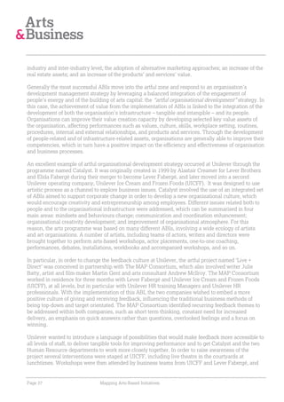 industry and inter-industry level; the adoption of alternative marketing approaches; an increase of the
real estate assets; and an increase of the products’ and services’ value.

Generally the most successful ABIs move into the artful zone and respond to an organisation’s
development management strategy by leveraging a balanced integration of the engagement of
people’s energy and of the building of arts capital: the “artful organisational development” strategy. In
this case, the achievement of value from the implementation of ABIs is linked to the integration of the
development of both the organisation’s infrastructure – tangible and intangible – and its people.
Organisations can improve their value creation capacity by developing selected key value assets of
the organisation, affecting performances such as values, culture, skills, workplace setting, routines,
procedures, internal and external relationships, and products and services. Through the development
of people-related and of infrastructure-related assets, organisations are generally able to improve their
competencies, which in turn have a positive impact on the efficiency and effectiveness of organisation
and business processes.

An excellent example of artful organisational development strategy occurred at Unilever through the
programme named Catalyst. It was originally created in 1999 by Alastair Creamer for Lever Brothers
and Elida Fabergé during their merger to become Lever Fabergé, and later moved into a second
Unilever operating company, Unilever Ice Cream and Frozen Foods (UICFF). It was designed to use
artistic process as a channel to explore business issues. Catalyst involved the use of an integrated set
of ABIs aimed to support corporate change in order to develop a new organisational culture, which
would encourage creativity and entrepreneurship among employees. Different issues related both to
people and to the organisational infrastructure were addressed, which can be summarised in four
main areas: mindsets and behaviours change; communication and coordination enhancement;
organisational creativity development; and improvement of organisational atmosphere. For this
reason, the arts programme was based on many different ABIs, involving a wide ecology of artists
and art organisations. A number of artists, including teams of actors, writers and directors were
brought together to perform arts-based workshops, actor placements, one-to-one coaching,
performances, debates, installations, workbooks and accompanied workshops, and so on.

In particular, in order to change the feedback culture at Unilever, the artful project named ‘Live +
Direct’ was conceived in partnership with The MAP Consortium, which also involved writer Julie
Batty, artist and film-maker Martin Gent and arts consultant Andrew Mcllroy. The MAP Consortium
worked in residence for three months with Lever Fabergé and Unilever Ice Cream and Frozen Foods
(UICFF), at all levels, but in particular with Unilever HR training Managers and Unilever HR
professionals. With the implementation of this ABI, the two companies wished to embed a more
positive culture of giving and receiving feedback, influencing the traditional business methods of
being top-down and target orientated. The MAP Consortium identified recurring feedback themes to
be addressed within both companies, such as short term thinking, constant need for increased
delivery, an emphasis on quick answers rather than questions, overlooked feelings and a focus on
winning.

Unilever wanted to introduce a language of possibilities that would make feedback more accessible to
all levels of staff, to deliver tangible tools for improving performance and to get Catalyst and the two
Human Resource departments to work more closely together. In order to raise awareness of the
project several interventions were staged at UICFF, including live theatre in the courtyards at
lunchtimes. Workshops were then attended by business teams from UICFF and Lever Fabergé, and


Page 37                         Mapping Arts-Based Initiatives
 