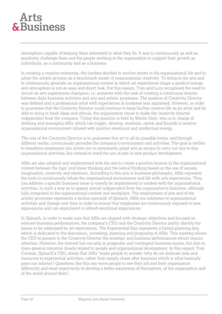 atmosphere capable of keeping them interested in what they do. It was to continuously as well as
positively challenge them and the people working in the organisation to support their growth as
individuals, as a community and as a business.

In creating a creative enterprise, the funders decided to involve artists in the organisational life and to
adopt the artistic process as a benchmark model of organisational creativity. To bring in the arts and
to continuously generate an organisational context in which art experiences shape a positive energy
and atmosphere is not an easy and direct task. For this reason, Tom and Lucy recognised the need to
recruit an arts experiences champion, i.e. someone with the task of creating a continuous tension
between daily business activities and arts and artistic processes. The position of Creativity Director
was defined and a professional artist with experiences in business was appointed. However, in order
to guarantee that the Creativity Director could continue to keep his/her creative life as an artist and be
able to bring in fresh ideas and stimuli, the organisation chose to make the creativity director
independent from the company. Today this position is held by Martin Gent, who is in charge of
defining and managing ABIs which can trigger, develop, maintain, renew and flourish a creative
organisational environment infused with positive emotional and intellectual energy.

The role of the Creativity Director is to guarantee that art in all its possible forms, and through
different media, continuously pervades the company’s environment and activities. The goal is neither
to transform employees into artists nor to necessarily adopt arts as means to carry out day-to-day
organisational activities, but instead to instil the use of arts in new product development.

ABIs are also adopted and implemented with the aim to create a positive tension in the organisational
context between the logic and linear thinking and the lateral thinking based on the use of senses,
imagination, creativity and emotions. According to this arts in business philosophy, ABIs represent
the tools to continuously infuse the organisational environment and life with arts experiences. They
can address a specific business issue or merely be implemented in tandem with the organisational
activities, in such a way as to appear almost independent from the organisation’s business, although
fully integrated in the organisational context and workplace. The employment of arts and of the
artistic processes represents a modus operandi of Spinach. ABIs are outcomes of organisational
activities and change over time in order to ensure that employees are continuously exposed to new
expressions and can experiment to refresh emotional experiences.

In Spinach, in order to make sure that ABIs are aligned with strategic objectives and focused on
relevant business performances, the company’s CEO and the Creativity Director jointly identify the
issues to be addressed by art experiences. The Experiential Day represents a formal planning day,
which is dedicated to the discussion, reviewing, planning and proposing of ABIs. This meeting allows
the CEO to present to the Creativity Director the strategic and business performances which require
attention. However, the interest lies not only in pragmatic and contingent business issues, but also in
more general concerns closely related to people and organisational development. In this regard, Tom
Conway, Spinach’s CEO, states that ABIs “make people to wonder ‘why do we dedicate time and
resources to experiential activities, rather than simply chase after business which is what basically
pays our salaries? Questions like this one move people to see their job and their organisation
differently and most importantly to develop a better awareness of themselves, of the organisation and
of the world around them”.




Page 40                          Mapping Arts-Based Initiatives
 