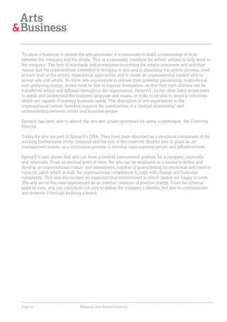 To allow a business to absorb the arts processes, it is necessary to build a relationship of trust
between the company and the artists. This is a necessary condition for artists’ actions to fully work in
the company. The lack of standards and procedures describing the artistic processes and activities
means that the organisations interested in bringing in arts and in absorbing the artistic process, need
to have trust in the artistic experiential approaches and to create an organisational context able to
accept arts and artists. To allow arts experiences to release their powerful galvanising, inspirational
and catalysing energy, artists must be free to express themselves, so that their tacit abilities can be
transferred within and diffused throughout the organisation. However, on the other hand artists need
to speak and understand the business language and issues, in order to be able to develop initiatives
which are capable of meeting business needs. The absorption of arts experiences in the
organisational context therefore requires the construction of a ‘mutual relationship’ and
understanding between artists and business people.

Spinach has been able to absorb the arts and artistic processes by using a gatekeeper, the Creativity
Director.

Today the arts are part of Spinach’s DNA. They have been absorbed as a structural component of the
working mechanisms of the company and the role of the creativity director sets in place an art
management system as a continuous process to develop organisational people and infrastructures.

Spinach’s case shows that arts can have a twofold instrumental position for a company, internally
and externally. From an internal point of view, the arts can be employed as a means to define and
develop an organisational culture and atmosphere, capable of guaranteeing an emotional and creative
capacity, upon which is built the organisational competence to cope with change and business
complexity. This also encourages an organisational environment in which people are happy to work.
The arts are in this case experienced as an internal catalyser of positive energy. From the external
point of view, arts can contribute not only to define the company’s identity, but also to communicate
and promote it through building a brand.




Page 41                         Mapping Arts-Based Initiatives
 