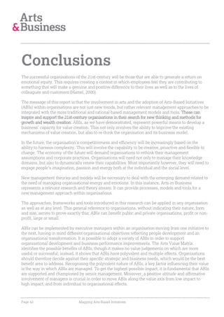 Conclusions
The successful organisations of the 21st-century will be those that are able to generate a return on
emotional equity. This requires creating a context in which employees feel they are contributing to
something that will make a genuine and positive difference to their lives as well as to the lives of
colleagues and customers (Hamel, 2000).

The message of this report is that the involvement in arts and the adoption of Arts-Based Initiatives
(ABIs) within organisations are not just new trends, but rather relevant management approaches to be
integrated with the more traditional and rational-based management models and tools. These can
inspire and support the 21st-century organisations in their search for new thinking and methods for
growth and wealth creation. ABIs, as we have demonstrated, represent powerful means to develop a
business’ capacity for value creation. This not only involves the ability to improve the existing
mechanisms of value creation, but also to re-think the organisation and its business model.

In the future, the organisation’s competitiveness and efficiency will be increasingly based on the
ability to harness complexity. This will involve the capability to be creative, proactive and flexible to
change. The economy of the future will demand organisations to rethink their management
assumptions and corporate practices. Organisations will need not only to manage their knowledge
domains, but also to dynamically renew their capabilities. Most importantly however, they will need to
engage people’s imagination, passion and energy both at the individual and the social level.

New management theories and models will be necessary to deal with the emerging demand related to
the need of managing organisational energy and emotions. In this instance, Arts-in-Business
represents a relevant research and theory stream. It can provide processes, models and tools for a
new management approach within organisations.

The approaches, frameworks and tools introduced in this research can be applied in any organisation
as well as at any level. This general reference to organisations, without indicating their nature, form
and size, serves to prove exactly this; ABIs can benefit public and private organisations, profit or non-
profit, large or small.

ABIs can be implemented by executive managers within an organisation moving from one initiative to
the next, having in mind different organisational objectives reflecting people development and an
organisational transformation. It is possible to adopt a variety of ABIs in order to support
organisational development and business performance improvements. The Arts Value Matrix
identifies the possible benefits of ABIs, though it makes no value judgements on which are more
useful or successful; instead, it shows that ABIs have polyvalent and multiple effects. Organisations
should therefore decide against their specific strategic and business needs, which would be the best
benefit area to address. Recognising the polyvalent nature of ABIs, a key factor influencing their value
is the way in which ABIs are managed. To get the highest possible impact, it is fundamental that ABIs
are supported and championed by senior management. Moreover, a positive attitude and affirmative
involvement of managers is crucial in order to move ABIs along the value axis from low impact to
high impact, and from individual to organisational effects.



Page 42                         Mapping Arts-Based Initiatives
 