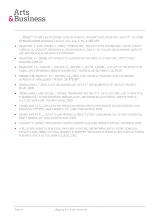 J. (2006), “THE ARTS & LEADERSHIP: NOW THAT WE CAN DO ANYTHING, WHAT WILL WE DO?”, ACADEMY
   OF MANAGEMENT LEARNING & EDUCATION, VOL. 5, NO. 4, 486-499.

   STARICOFF, R. AND LOPPERT, S. (2003), “INTEGRATING THE ARTS INTO HEALTHCARE: CAN WE AFFECT
   CLINICAL OUTCOMES?”, IN KIRKLIN, D., RICHARDSON, R., (EDS.), THE HEALING ENVIRONMENT: WITHOUT
   AND WITHIN, ROYAL COLLEGE OF PHYSICIANS.

   STARICOFF, R.L. (2004), ARTS IN HEALTH: A REVIEW OF THE MEDICAL LITERATURE, ARTS COUNCIL
   ENGLAND, LONDON.

   STARICOFF, R.L., DUNCAN, J., WRIGHT, M., LOPPERT, S., SCOTT, J. (2001), ‘A STUDY OF THE EFFECTS OF
   VISUAL AND PERFORMING ARTS IN HEALTHCARE’, HOSPITAL DEVELOPMENT, 32, 25-28.

   STEERS, R.M., MOWDAY, R.T., SHAPIRO, D.L., 2004. THE FUTURE OF WORK MOTIVATION THEORY.
   ACADEMY OF MANAGEMENT REVIEW. 29: 379-387.

   STERN, MARK J., “ARTS, CULTURE, AND QUALITY OF LIFE,” SOCIAL IMPACTS OF THE ARTS PROJECT
   (SIAP), 2000.
   STERN, MARK J., AND SUSAN C. SEIFERT, “RE-PRESENTING THE CITY: ARTS, CULTURE, AND DIVERSITY IN
   PHILADELPHIA,” IN GIGI BRADFORD, MICHAEL GARY, AND GLENN WALLACH (EDS.), THE POLITICS OF
   CULTURE, NEW YORK: THE NEW PRESS, 2000.

   STONE, ANN, ET AL., THE ARTS AND PROSOCIAL IMPACT STUDY: PROGRAMME CHARACTERISTICS AND
   PROSOCIAL EFFECTS, SANTA MONICA, CA: RAND CORPORATION, 1999.

   STONE, ANN, ET AL.,, THE ARTS AND PROSOCIAL IMPACT STUDY: AN EXAMINATION OF BEST PRACTICES,
   SANTA MONICA, CA: RAND CORPORATION, 1997.

   VERGANTI R. (2006), “INNOVATING THROUGH DESIGN”, HARVARD BUSINESS REVIEW, DECEMBER, 2006.

   WALI, ALAKA, REBECCA SEVERSON, AND MARIO LONGONI, THE INFORMAL ARTS: FINDING COHESION,
   CAPACITY AND OTHER CULTURAL BENEFITS IN UNEXPECTED PLACES, CHICAGO, IL: THE CHICAGO CENTER
   FOR ARTS POLICY AT COLUMBIA COLLEGE, 2002.




Page 46                        Mapping Arts-Based Initiatives
 