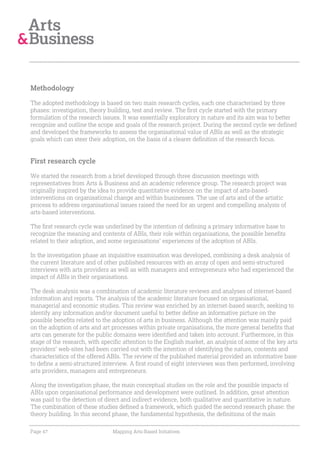 Methodology

The adopted methodology is based on two main research cycles, each one characterised by three
phases: investigation, theory building, test and review. The first cycle started with the primary
formulation of the research issues. It was essentially exploratory in nature and its aim was to better
recognize and outline the scope and goals of the research project. During the second cycle we defined
and developed the frameworks to assess the organisational value of ABIs as well as the strategic
goals which can steer their adoption, on the basis of a clearer definition of the research focus.


First research cycle

We started the research from a brief developed through three discussion meetings with
representatives from Arts & Business and an academic reference group. The research project was
originally inspired by the idea to provide quantitative evidence on the impact of arts-based-
interventions on organisational change and within businesses. The use of arts and of the artistic
process to address organisational issues raised the need for an urgent and compelling analysis of
arts-based interventions.

The first research cycle was underlined by the intention of defining a primary informative base to
recognize the meaning and contents of ABIs, their role within organisations, the possible benefits
related to their adoption, and some organisations’ experiences of the adoption of ABIs.

In the investigation phase an inquisitive examination was developed, combining a desk analysis of
the current literature and of other published resources with an array of open and semi-structured
interviews with arts providers as well as with managers and entrepreneurs who had experienced the
impact of ABIs in their organisations.

The desk analysis was a combination of academic literature reviews and analyses of internet-based
information and reports. The analysis of the academic literature focused on organisational,
managerial and economic studies. This review was enriched by an internet-based search, seeking to
identify any information and/or document useful to better define an informative picture on the
possible benefits related to the adoption of arts in business. Although the attention was mainly paid
on the adoption of arts and art processes within private organisations, the more general benefits that
arts can generate for the public domains were identified and taken into account. Furthermore, in this
stage of the research, with specific attention to the English market, an analysis of some of the key arts
providers’ web-sites had been carried out with the intention of identifying the nature, contents and
characteristics of the offered ABIs. The review of the published material provided an informative base
to define a semi-structured interview. A first round of eight interviews was then performed, involving
arts providers, managers and entrepreneurs.

Along the investigation phase, the main conceptual studies on the role and the possible impacts of
ABIs upon organisational performance and development were outlined. In addition, great attention
was paid to the detection of direct and indirect evidence, both qualitative and quantitative in nature.
The combination of these studies defined a framework, which guided the second research phase: the
theory building. In this second phase, the fundamental hypothesis, the definitions of the main

Page 47                         Mapping Arts-Based Initiatives
 