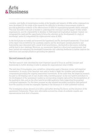 concepts, and drafts of interpretative models of the benefits and impacts of ABIs within organisations
were developed. At this stage of the research, the difficulty to develop a measurement system to
provide quantitative evidence of the effectiveness of ABIs for organisational growth clearly emerged.
This was due both to the lack of models to understand the relevance and the impact of ABIs within
organisations, and the impossibility to develop on-field empirical longitudinal analyses. Instead, we
recognised the need and the opportunity to focus the attention on the development of a body of
knowledge, useful to comprehend the organisational value of ABIs.

In the third phase we tested and reviewed the hypothesis and the developed frameworks. A first draft
of the report was reviewed by two academic experts and the developed conceptualisations and
frameworks were discussed with a panel of arts practitioners_ during both a discussion workshop
and by face-to-face meetings. Moreover, an assessment, based on a structured questionnaire, had
been carried out evaluating the developed frameworks and collecting feedbacks to further improve the
definitions and conceptualisations grounding the research.


Second research cycle

The first research cycle identified the most important issues to focus on and the concepts and
frameworks to further develop in order to assess the organisational value of ABIs.

The next step of investigation was carried out, integrating again a literature review and empirical
examination. A survey of the literature was used to study in depth the variables and conceptual
components grounding the ongoing assessment frameworks. At the same time, the empirical research
focused on developing a set of case studies with a twofold purpose: on the one hand to contribute to
the development of the assessment models by incorporating insights captured by the interpretation of
the qualitative data, and on the other hand to provide qualitative facts supporting the proposed
conceptual arguments. For this latter purpose we also adopted secondary qualitative data gathered
from the analysis of some key examples reported in the literature or in other published material.

The investigation phase allowed us to refine and further develop the theory and the structure of the
assessment frameworks. These were afterwards reviewed by a team of academic experts and
representatives from Arts & Business.




Page 48                        Mapping Arts-Based Initiatives
 