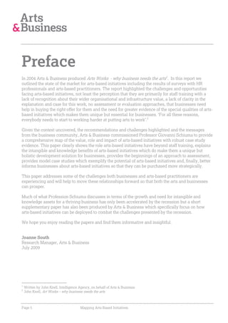 Preface
In 2004 Arts & Business produced Arts Works - why business needs the arts1. In this report we
outlined the state of the market for arts-based initiatives including the results of surveys with HR
professionals and arts-based practitioners. The report highlighted the challenges and opportunities
facing arts-based initiatives, not least the perception that they are primarily for staff training with a
lack of recognition about their wider organisational and infrastructure value, a lack of clarity in the
explanation and case for this work, no assessment or evaluation approaches, that businesses need
help in buying the right offer for them and the need for greater evidence of the special qualities of arts-
based initiatives which makes them unique but essential for businesses. ‘For all these reasons,
everybody needs to start to working harder at putting arts to work’.2

Given the context uncovered, the recommendations and challenges highlighted and the messages
from the business community, Arts & Business commissioned Professor Giovanni Schiuma to provide
a comprehensive map of the value, role and impact of arts-based initiatives with robust case study
evidence. This paper clearly shows the role arts-based initiatives have beyond staff training, explains
the intangible and knowledge benefits of arts-based initiatives which do make them a unique but
holistic development solution for businesses, provides the beginnings of an approach to assessment,
provides model case studies which exemplify the potential of arts-based initiatives and, finally, better
informs businesses about arts-based initiatives so that they can be purchased more strategically.

This paper addresses some of the challenges both businesses and arts-based practitioners are
experiencing and will help to move these relationships forward so that both the arts and businesses
can prosper.

Much of what Profession Schiuma discusses in terms of the growth and need for intangible and
knowledge assets for a thriving business has only been accelerated by the recession but a short
supplementary paper has also been produced by Arts & Business which specifically focus on how
arts-based initiatives can be deployed to combat the challenges presented by the recession.

We hope you enjoy reading the papers and find them informative and insightful.


Joanne South
Research Manager, Arts & Business
July 2009




1
    Written by John Knell, Intelligence Agency, on behalf of Arts & Business
2
    John Knell, Art Works – why business needs the arts



Page 5                                  Mapping Arts-Based Initiatives
 