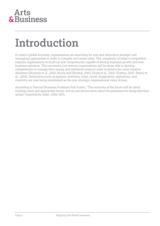 Introduction
In today’s global economy, organisations are searching for new and innovative strategic and
managerial approaches in order to compete and create value. The complexity of today’s competition
requires organisations to build up new competencies capable of driving business growth and new
business solutions. The successful 21st century organisations will be those able to develop
competencies to manage their energy and emotional states in order to govern the value creation
dynamics (Boyatzis et al., 2002; Bruch and Ghoshal, 2003; Cross et al., 2003; Gratton, 2007; Steers et
al., 2004). Dimensions such as passion, emotions, hope, moral, imagination, aspirations, and
creativity are now being established as the new strategic organisational value drivers.

According to Harvard Business Professor Rob Austin, “The economy of the future will be about
creating value and appropriate forms, and no one knows more about the processes for doing that than
artists” (reported by Adler, 2006: 487).




Page 6                         Mapping Arts-Based Initiatives
 