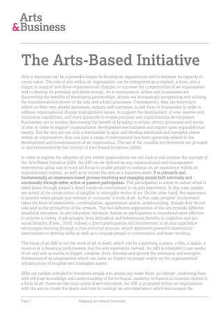 The Arts-Based Initiative
Arts in business can be a powerful means to develop an organisation and to increase its capacity to
create value. The role of arts within an organisation can be interpreted as a catalyst, a lever, and a
trigger to support and drive organisational changes, to increase the competencies of an organisation
and to develop its potential and latent energy. As a consequence, artists and businesses are
discovering the benefits of developing partnerships. Artists are increasingly recognising and utilising
the transformational power of the arts and artistic processes. Consequently, they are learning to
reflect on their own artistic processes, outputs and outcomes, to sell them to businesses in order to
address organisational change management issues, to support the development of new creative and
innovative capabilities, and more generally to enable personal and organisational development.
Businesses are in tandem discovering the benefit of bringing in artists, artistic processes and works
of arts, in order to support organisational development mechanisms and impact upon organisational
energy. But the arts are not only a mechanism to spur and develop emotional and energetic states
within an organisation; they can play a range of instrumental functions generally related to the
development and transformation of an organisation. The set of the possible involvements are grouped
in and represented by the concept of Arts-Based-Initiatives (ABIs).

In order to explore the adoption of arts within organisations we will look at and analyse the concept of
the Arts-Based Initiative (ABI). An ABI can be defined as any organisational and management
intervention using one or more art forms to enable people to undergo an art experience within an
organisational context, as well as to embed the arts as a business asset. It is primarily and
fundamentally an experience-based process involving and engaging people both rationally and
emotionally through either active or passive participation. The participation is active in nature when it
takes place through people’s direct hands-on involvement in an arts experience. In this case, people
are actors of the construction of tangible or intangible works of art. On the other hand, the experience
is passive when people just witness or ‘consume’ a work of art. In this case, peoples’ involvement
takes the form of observation, contemplation, appreciation and/or understanding, though they do not
take part in the production of the artwork. The two different experiences of the arts provide different
beneficial outcomes. In arts education literature, hands-on participation is considered more effective
to achieve a variety of advantages, from attitudinal and behavioural benefits to cognitive and pro-
social benefits (Fiske, 1999). Indeed, a direct participation and involvement in an arts experience
encourages learning through a trial-and-error process, which represents powerful experiential
mechanisms to develop skills as well as to engage people in conversation and team working.

The focus of an ABI is not the work of art in itself, which can be a painting, a poem, a film, a dance, a
musical or a theatrical performance, but the arts experience instead. An ABI is intended to use works
of art and arts as media to trigger, catalyse, drive, harness and govern the emotional and energetic
dimensions of an organisation which can have an impact on people and/or on the organisational
infrastructure of tangible and intangible assets.

ABIs are neither intended to transform people into artists nor make them ‘art literate’, endowing them
with intricate knowledge and understanding of the technical, aesthetic or historical contents related to
a form of art; these are the main goals of arts education. An ABI is proposed within an organisation
with the aim to create the space and time to undergo an arts experience which encourages the

Page 7                          Mapping Arts-Based Initiatives
 