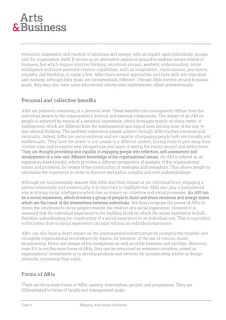 evocation, expression and reaction of emotions and energy, with an impact upon individuals, groups
and the organisation itself. It serves as an alternative means or ground to address issues related to
business, but which require intuitive thinking, emotional arousal, aesthetic understanding, social
intelligence and more generally creative capabilities, such as imagination, improvisation, perception,
empathy and flexibility, to name a few. ABIs share several approaches and tools with arts education
and training, although their goals are fundamentally different. Though ABIs revolve around business
goals, they may also have some educational effects once implemented, albeit unintentionally.


Personal and collective benefits

ABIs are primarily rewarding at a personal level. These benefits can consequently diffuse from the
individual person to the organisation’s internal and external components. The impact of an ABI on
people is achieved by means of a sensorial experience, which leverages mainly on those forms of
intelligences which are different from the mathematical and logical ones driving most of the day-to-
day rational thinking. The aesthetic experience people achieve through ABIs touches emotions and
rationality. Indeed, ABIs are unconventional and are capable of engaging people both emotionally and
intellectually. They have the power to put people in a different context, forcing them to give away their
comfort zone and to explore new perspectives and ways of seeing the reality around and within them.
They are thought-provoking and capable of engaging people into reflection, self-assessment and
development of a new and different knowledge of the organisational issues. An ABI is offered as an
experience-based model, which provides a different perspective of analysis of the organisational
issues and problems, by means of the construction of analogies and metaphors. This allows people to
rationalise the experience in order to discover and gather insights and new understandings.

Although we fundamentally assume that ABIs start their impact at the individual level, engaging a
person emotionally and intellectually, it is important to highlight that ABIs also play a fundamental
role in stirring social intelligence which has an impact on collective and social processes. An ABI can
be a social experience, which involves a group of people to build and share emotions and energy states
which are the result of the interactions between individuals. We thus recognise the power of ABIs to
create the conditions to move people towards the creation of a social experience. However it is
assumed that the individual experience is the building block on which the social experience is built,
therefore subordinating the construction of a social experience to an individual one. This is equivalent
to the notion that no social experience can exist without an individual experience.

ABIs can also have a direct impact on the organisational infrastructure by changing the tangible and
intangible organisational environment by means, for instance, of the use of colours, music
broadcasting, forms and design of the workplaces as well as of the furniture and facilities. Moreover,
even if it is not the main focus of ABIs, they can be conceived as economic activities, aimed as
organisations’ investments or to develop products and services by incorporating artistic or design
elements, increasing their value.


Forms of ABIs

There are three main forms of ABIs, namely: intervention, project, and programme. They are
differentiated in terms of length and management goals.


Page 8                          Mapping Arts-Based Initiatives
 