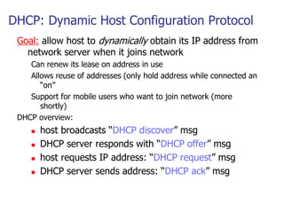DHCP: Dynamic Host Configuration Protocol
Goal: allow host to dynamically obtain its IP address from
network server when it joins network
Can renew its lease on address in use
Allows reuse of addresses (only hold address while connected an
“on”
Support for mobile users who want to join network (more
shortly)
DHCP overview:
 host broadcasts “DHCP discover” msg
 DHCP server responds with “DHCP offer” msg
 host requests IP address: “DHCP request” msg
 DHCP server sends address: “DHCP ack” msg
 