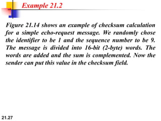 21.27
Figure 21.14 shows an example of checksum calculation
for a simple echo-request message. We randomly chose
the identifier to be 1 and the sequence number to be 9.
The message is divided into 16-bit (2-byte) words. The
words are added and the sum is complemented. Now the
sender can put this value in the checksum field.
Example 21.2
 