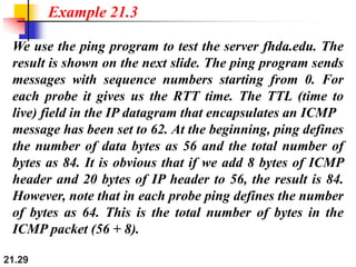 21.29
We use the ping program to test the server fhda.edu. The
result is shown on the next slide. The ping program sends
messages with sequence numbers starting from 0. For
each probe it gives us the RTT time. The TTL (time to
live) field in the IP datagram that encapsulates an ICMP
message has been set to 62. At the beginning, ping defines
the number of data bytes as 56 and the total number of
bytes as 84. It is obvious that if we add 8 bytes of ICMP
header and 20 bytes of IP header to 56, the result is 84.
However, note that in each probe ping defines the number
of bytes as 64. This is the total number of bytes in the
ICMP packet (56 + 8).
Example 21.3
 