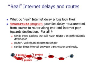 “Real” Internet delays and routes
 What do “real” Internet delay & loss look like?
 Traceroute program: provides delay measurement
from source to router along end-end Internet path
towards destination. For all i:
 sends three packets that will reach router i on path towards
destination
 router i will return packets to sender
 sender times interval between transmission and reply.
3 probes
3 probes
3 probes
 