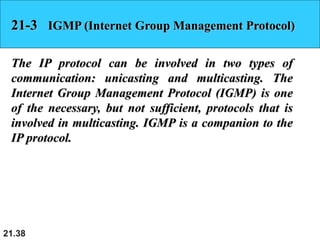 21.38
21-3 IGMP (Internet Group Management Protocol)
The IP protocol can be involved in two types of
communication: unicasting and multicasting. The
Internet Group Management Protocol (IGMP) is one
of the necessary, but not sufficient, protocols that is
involved in multicasting. IGMP is a companion to the
IP protocol.
 