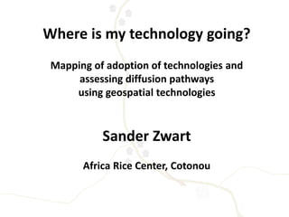 Where is my technology going? 
Mapping of adoption of technologies and 
assessing diffusion pathways 
using geospatial technologies 
Sander Zwart 
Africa Rice Center, Cotonou 
 
