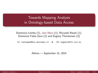 Towards Mapping Analysis 
in Ontology-based Data Access 
Domenico Lembo (1), Jose Mora (1), Riccardo Rosati (1), 
Domenico Fabio Savo (1) and Evgenij Thorstensen (2) 
(1) lastname@dis.uniroma1.it & (2) evgenit@ifi.uio.no 
Athens | September 15, 2014 
mora@dis.uniroma1.it Mapping Analysis | Athens | September 15, 2014 1/13 
 