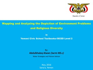 Republic of Yemen
Mapping and Analyzing the Depiction of Environment Problems
and Religious Diversity
in
Yemeni Civic School Textbooks-ISCED Level 2
By:
Abdulkhaleq Alwan (iwrm MS.c)
Water Strategies and Policies Advisor
Nov, 2016
Sana‘a, Yemen
 