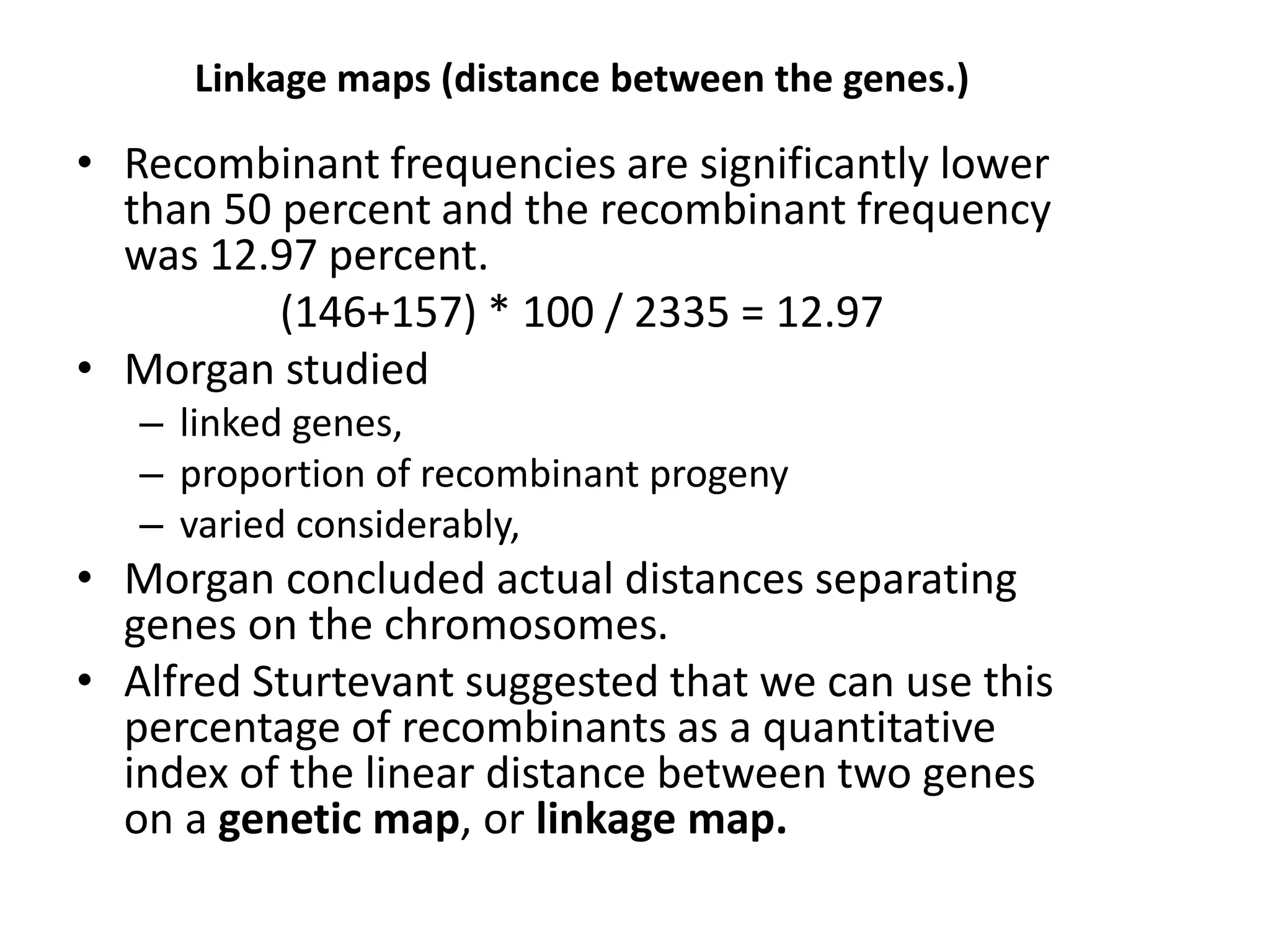 Linkage maps (distance between the genes.)
• Recombinant frequencies are significantly lower
than 50 percent and the recombinant frequency
was 12.97 percent.
(146+157) * 100 / 2335 = 12.97
• Morgan studied
– linked genes,
– proportion of recombinant progeny
– varied considerably,
• Morgan concluded actual distances separating
genes on the chromosomes.
• Alfred Sturtevant suggested that we can use this
percentage of recombinants as a quantitative
index of the linear distance between two genes
on a genetic map, or linkage map.
 