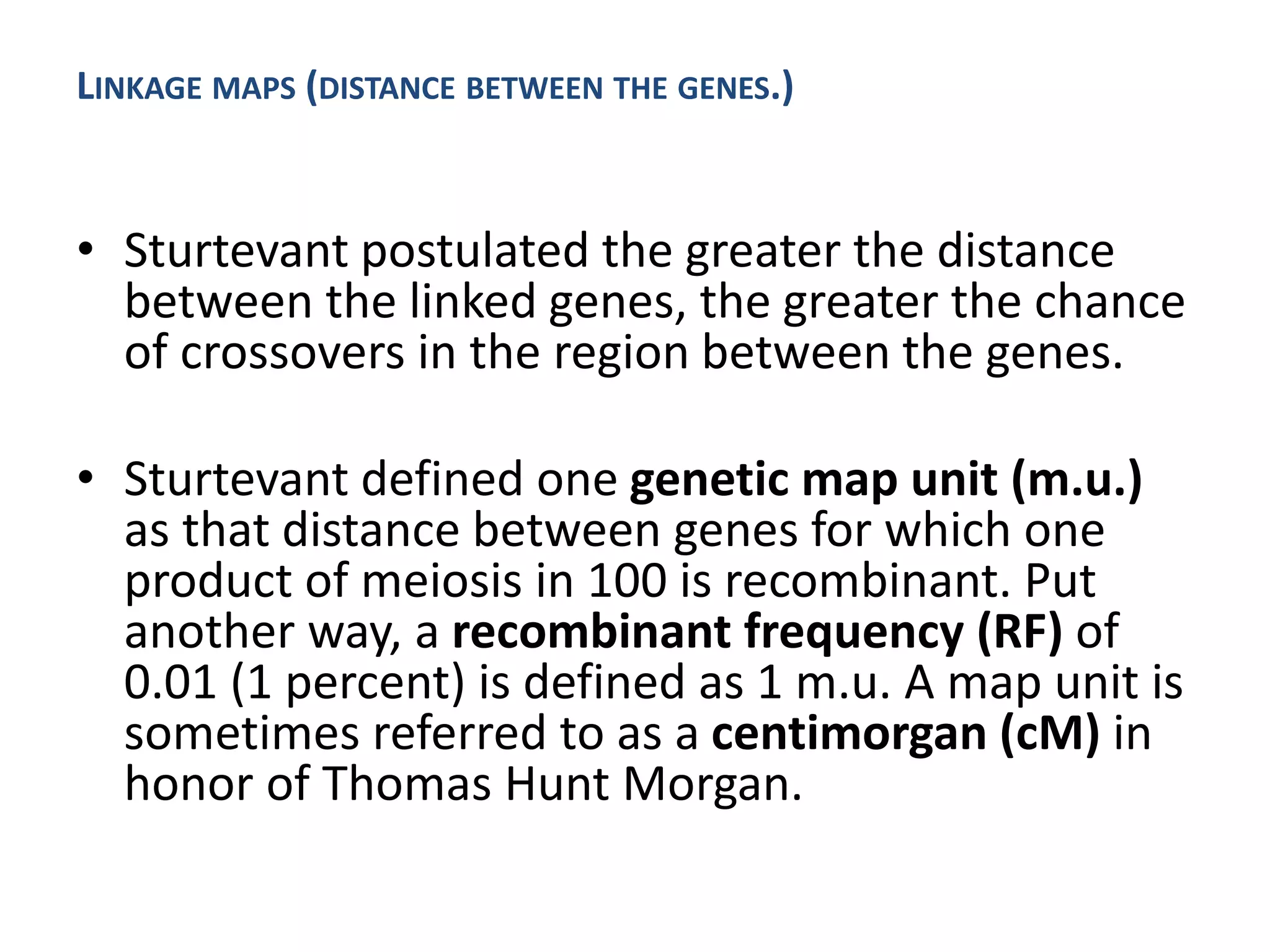 • Sturtevant postulated the greater the distance
between the linked genes, the greater the chance
of crossovers in the region between the genes.
• Sturtevant defined one genetic map unit (m.u.)
as that distance between genes for which one
product of meiosis in 100 is recombinant. Put
another way, a recombinant frequency (RF) of
0.01 (1 percent) is defined as 1 m.u. A map unit is
sometimes referred to as a centimorgan (cM) in
honor of Thomas Hunt Morgan.
LINKAGE MAPS (DISTANCE BETWEEN THE GENES.)
 