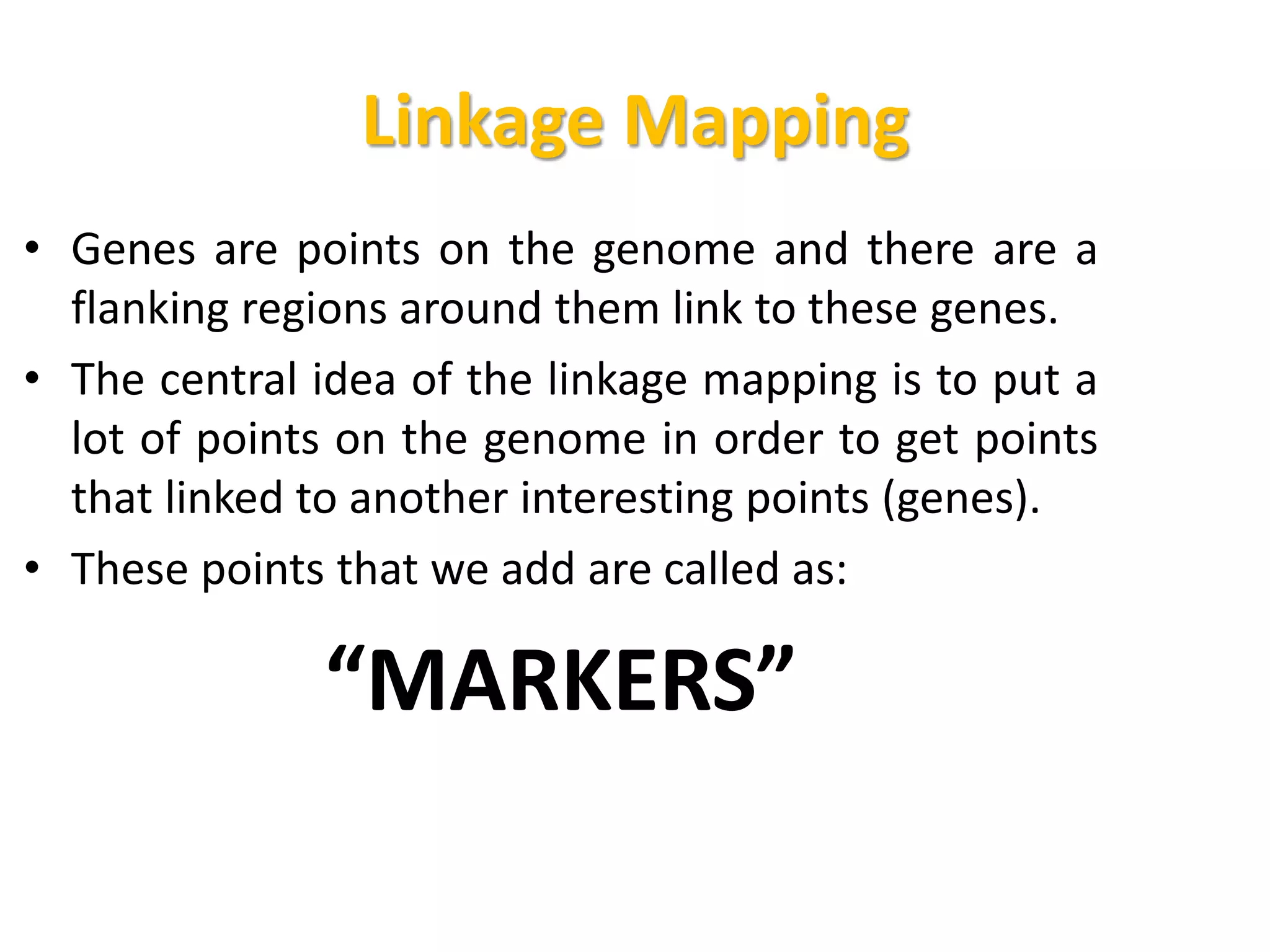 Linkage Mapping
• Genes are points on the genome and there are a
flanking regions around them link to these genes.
• The central idea of the linkage mapping is to put a
lot of points on the genome in order to get points
that linked to another interesting points (genes).
• These points that we add are called as:
“MARKERS”
 